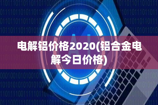 电解铝价格2020(铝合金电解今日价格)