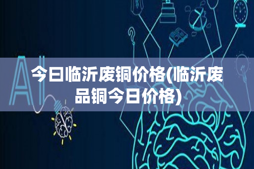 今曰临沂废铜价格(临沂废品铜今日价格)