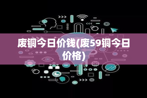 废铜今日价钱(废59铜今日价格)