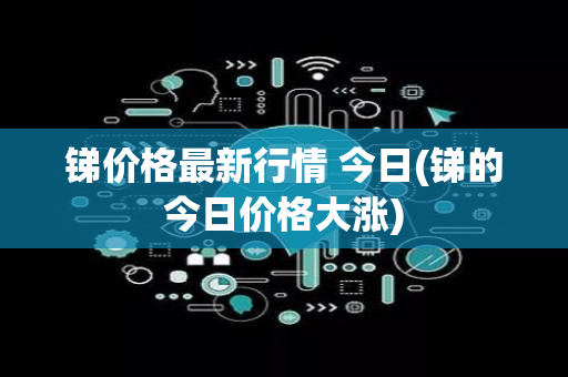 锑价格最新行情 今日(锑的今日价格大涨)