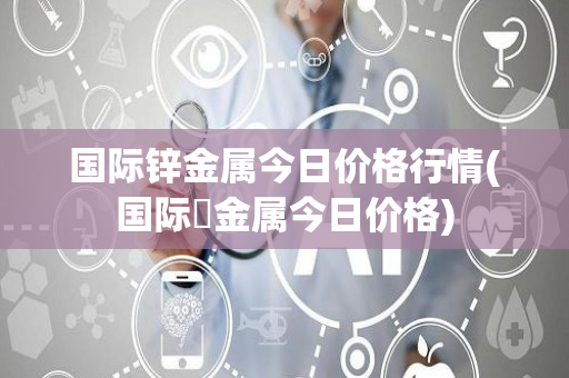 国际锌金属今日价格行情(国际鋅金属今日价格)