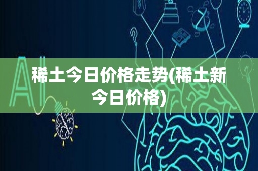 稀土今日价格走势(稀土新今日价格)