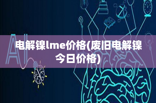 电解镍lme价格(废旧电解镍今日价格)