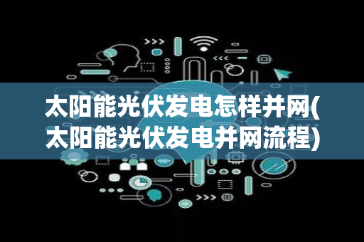 太阳能光伏发电怎样并网(太阳能光伏发电并网流程)