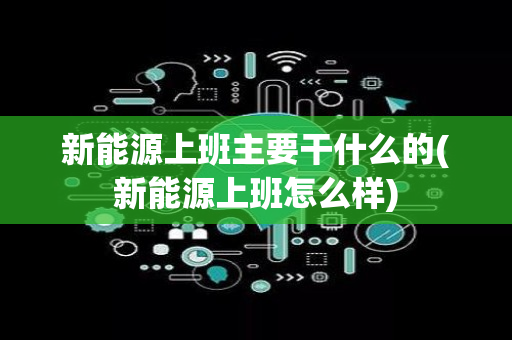 新能源上班主要干什么的(新能源上班怎么样)