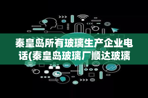 秦皇岛所有玻璃生产企业电话(秦皇岛玻璃厂顺达玻璃)