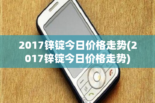 2017锌锭今日价格走势(2017锌锭今日价格走势)