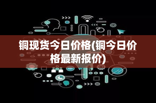 铜现货今日价格(铜今日价格最新报价)