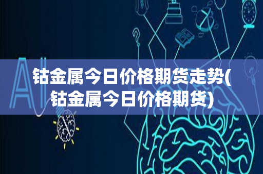 钴金属今日价格期货走势(钴金属今日价格期货)