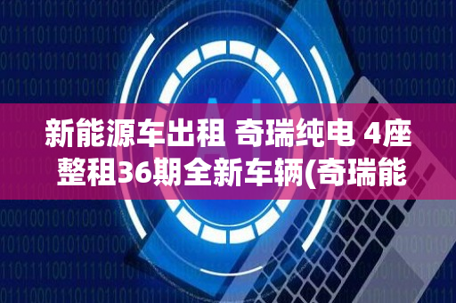 新能源车出租 奇瑞纯电 4座 整租36期全新车辆(奇瑞能源车租)