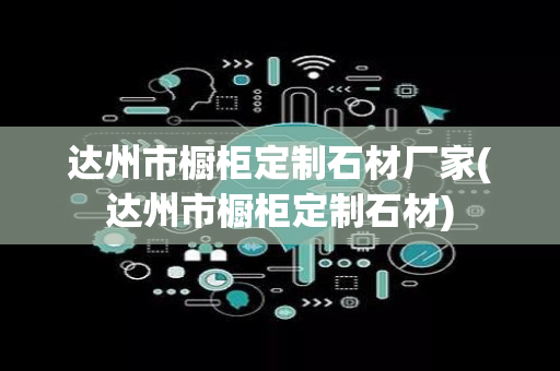 达州市橱柜定制石材厂家(达州市橱柜定制石材)