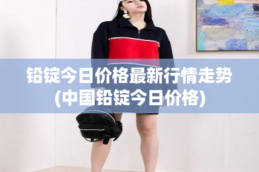 铅锭今日价格最新行情走势(中国铅锭今日价格)