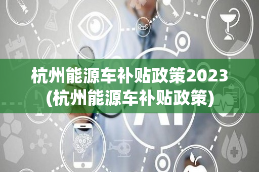 杭州能源车补贴政策2023(杭州能源车补贴政策)