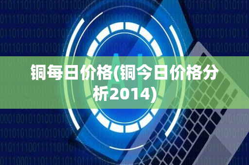 铜每日价格(铜今日价格分析2014)