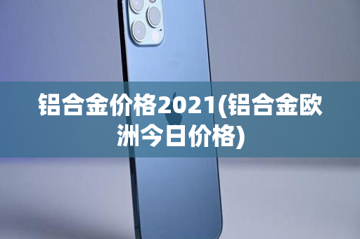 铝合金价格2021(铝合金欧洲今日价格)