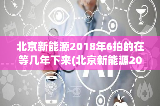 北京新能源2018年6拍的在等几年下来(北京新能源2018)