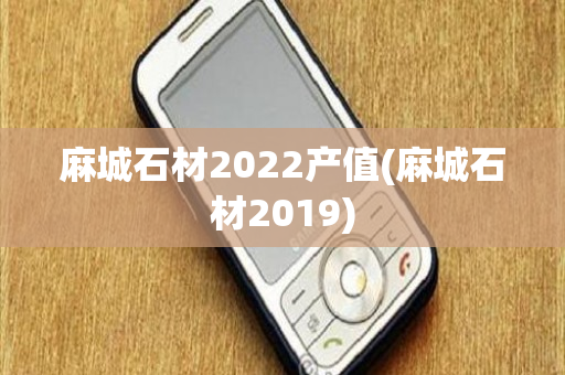 麻城石材2022产值(麻城石材2019)