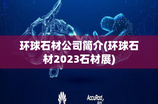 环球石材公司简介(环球石材2023石材展)