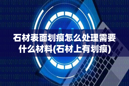 石材表面划痕怎么处理需要什么材料(石材上有划痕)