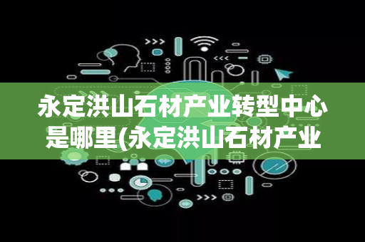 永定洪山石材产业转型中心是哪里(永定洪山石材产业转型中心)