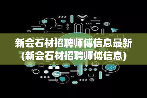 新会石材招聘师傅信息最新(新会石材招聘师傅信息)