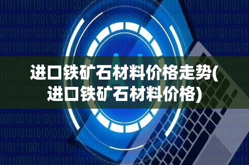 进口铁矿石材料价格走势(进口铁矿石材料价格)