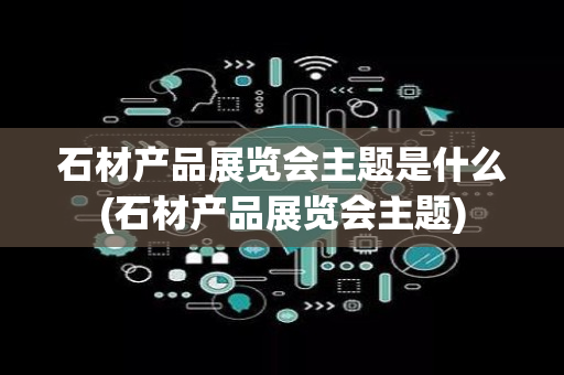 石材产品展览会主题是什么(石材产品展览会主题)