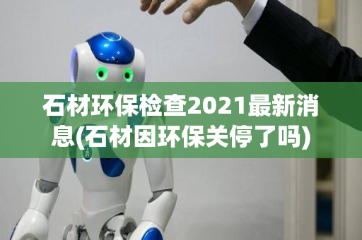 石材环保检查2021最新消息(石材因环保关停了吗)