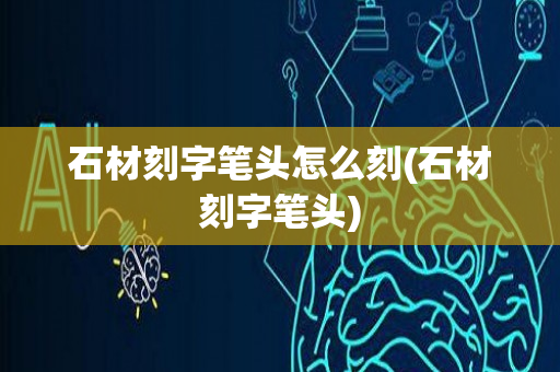 石材刻字笔头怎么刻(石材刻字笔头)