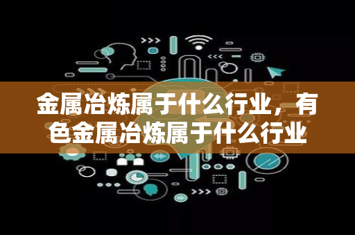 金属冶炼属于什么行业，有色金属冶炼属于什么行业