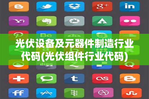 光伏设备及元器件制造行业代码(光伏组件行业代码)