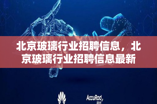 北京玻璃行业招聘信息，北京玻璃行业招聘信息最新