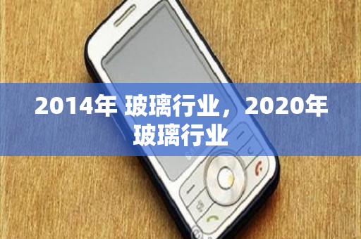 2014年 玻璃行业，2020年玻璃行业