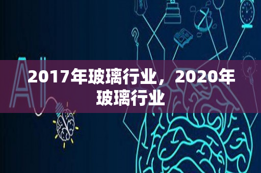 2017年玻璃行业，2020年玻璃行业