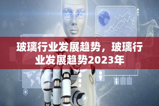 玻璃行业发展趋势，玻璃行业发展趋势2023年