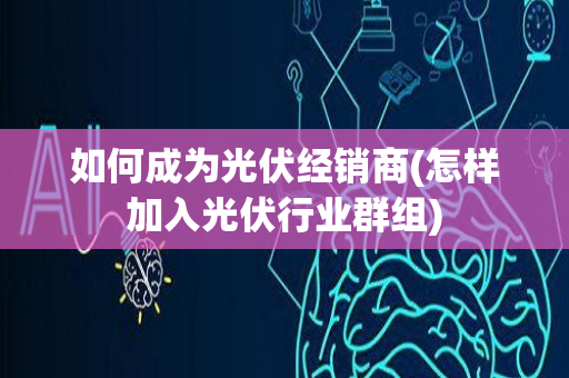 如何成为光伏经销商(怎样加入光伏行业群组)