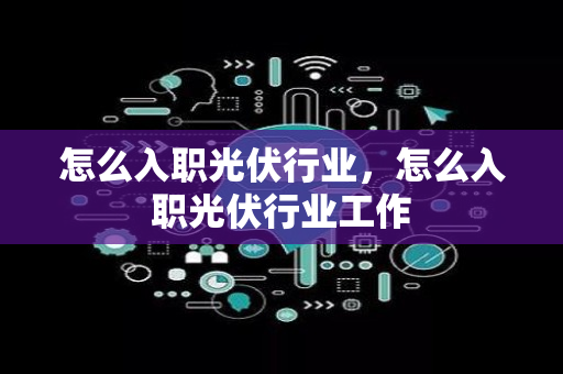 怎么入职光伏行业，怎么入职光伏行业工作