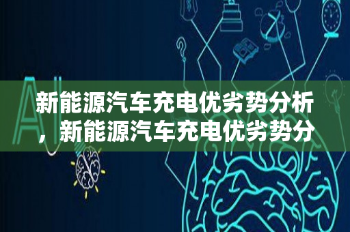 新能源汽车充电优劣势分析，新能源汽车充电优劣势分析报告