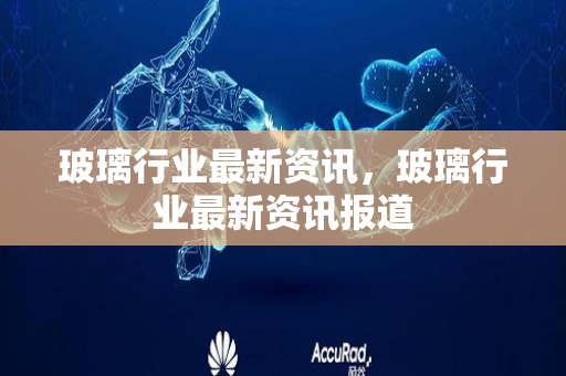 玻璃行业最新资讯，玻璃行业最新资讯报道