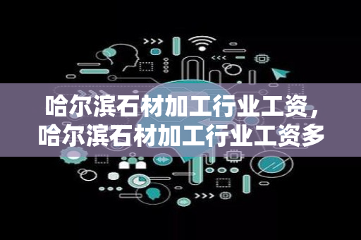 哈尔滨石材加工行业工资，哈尔滨石材加工行业工资多少