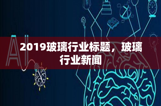 2019玻璃行业标题，玻璃行业新闻