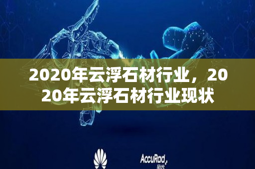 2020年云浮石材行业，2020年云浮石材行业现状