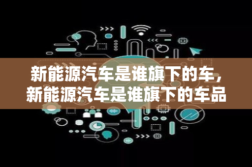 新能源汽车是谁旗下的车，新能源汽车是谁旗下的车品牌