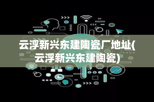 云浮新兴东建陶瓷厂地址(云浮新兴东建陶瓷)