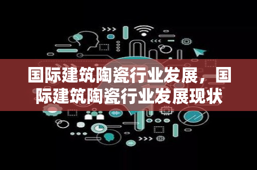 国际建筑陶瓷行业发展，国际建筑陶瓷行业发展现状