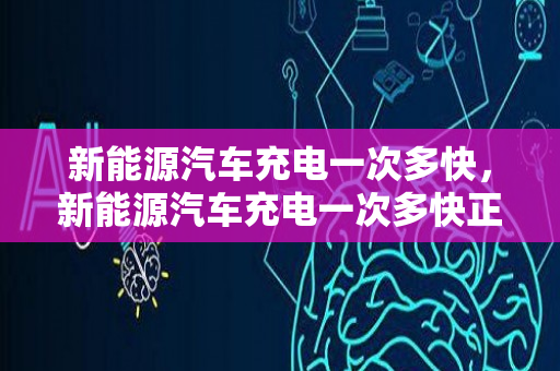 新能源汽车充电一次多快，新能源汽车充电一次多快正常