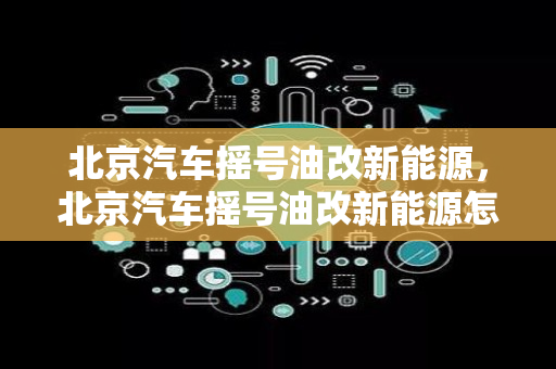 北京汽车摇号油改新能源，北京汽车摇号油改新能源怎么办理