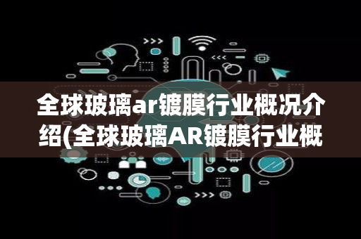 全球玻璃ar镀膜行业概况介绍(全球玻璃AR镀膜行业概况)