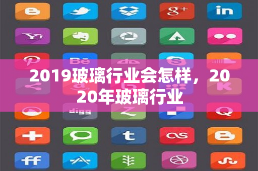 2019玻璃行业会怎样，2020年玻璃行业