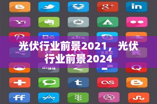 光伏行业前景2021，光伏行业前景2024